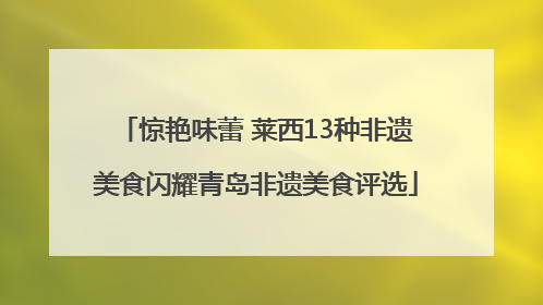 惊艳味蕾 莱西13种非遗美食闪耀青岛非遗美食评选