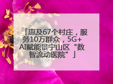 惠及67个村庄，服务10万群众，5G+AI赋能景宁山区“数智流动医院”