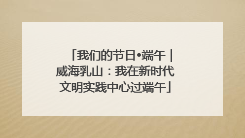 我们的节日•端午｜威海乳山：我在新时代文明实践中心过端午