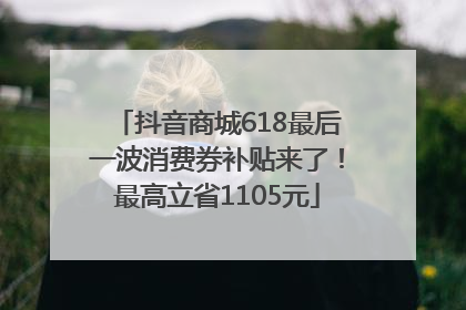 抖音商城618最后一波消费券补贴来了！最高立省1105元