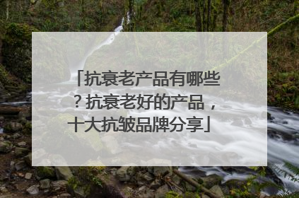 抗衰老产品有哪些？抗衰老好的产品，十大抗皱品牌分享