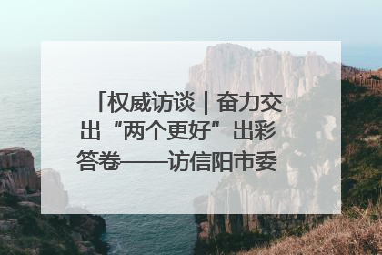 权威访谈｜奋力交出“两个更好”出彩答卷——访信阳市委书记蔡松涛