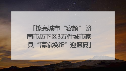 擦亮城市“容颜” 济南市历下区3万件城市家具“清凉焕新”迎盛夏