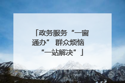 政务服务“一窗通办” 群众烦恼“一站解决”