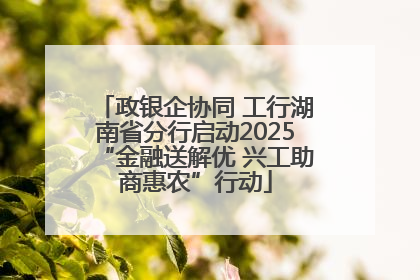 政银企协同 工行湖南省分行启动2025“金融送解优 兴工助商惠农”行动