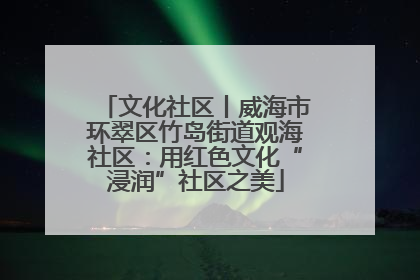 文化社区丨威海市环翠区竹岛街道观海社区：用红色文化“浸润”社区之美