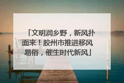 文明润乡野，新风扑面来！胶州市推进移风易俗，催生时代新风