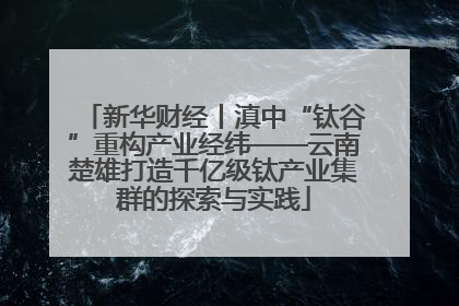 新华财经丨滇中“钛谷”重构产业经纬——云南楚雄打造千亿级钛产业集群的探索与实践