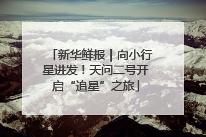 新华鲜报｜向小行星进发！天问二号开启“追星”之旅