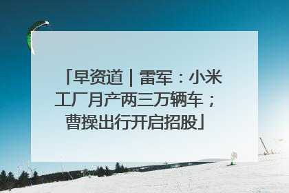 早资道｜雷军：小米工厂月产两三万辆车；曹操出行开启招股