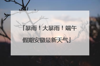 暴雨！大暴雨！端午假期安徽最新天气