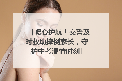 暖心护航！交警及时救助摔倒家长，守护中考温情时刻