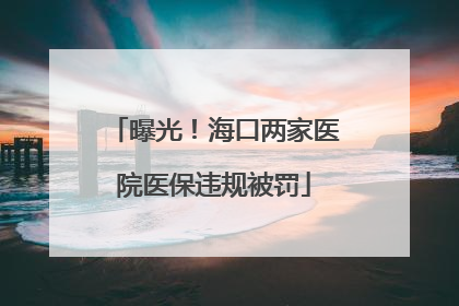 曝光！海口两家医院医保违规被罚
