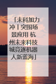 未科加力冲丨突围场景应用 杭州未来科技城竞逐机器人新蓝海