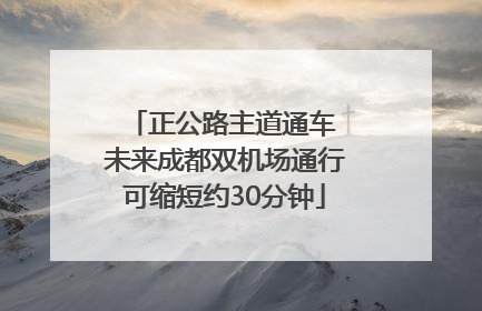 正公路主道通车 未来成都双机场通行可缩短约30分钟