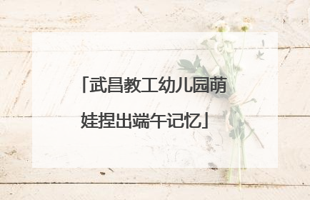 武昌教工幼儿园萌娃捏出端午记忆