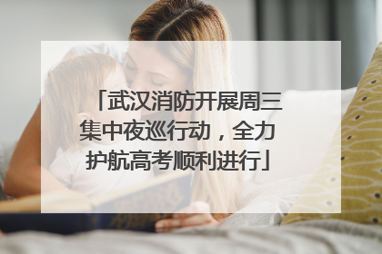 武汉消防开展周三集中夜巡行动，全力护航高考顺利进行