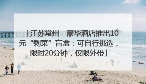 江苏常州一豪华酒店推出10元“剩菜”盲盒：可自行挑选，限时20分钟，仅限外带
