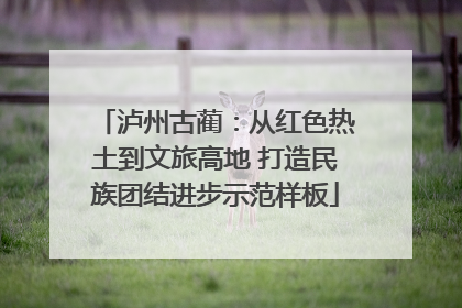 泸州古蔺：从红色热土到文旅高地 打造民族团结进步示范样板