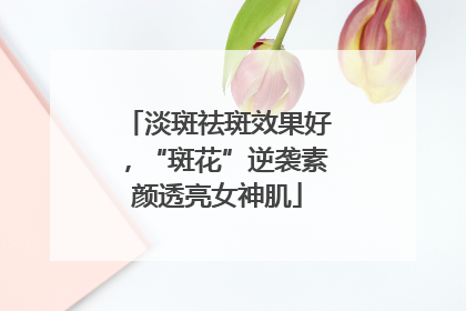 淡斑祛斑效果好，“斑花”逆袭素颜透亮女神肌