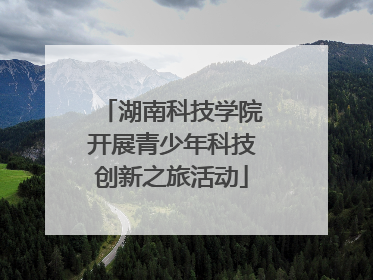 湖南科技学院开展青少年科技创新之旅活动