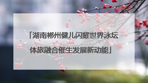 湖南郴州健儿闪耀世界泳坛 体旅融合催生发展新动能