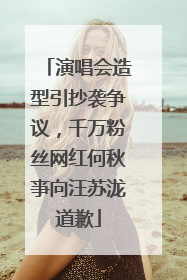 演唱会造型引抄袭争议，千万粉丝网红何秋亊向汪苏泷道歉