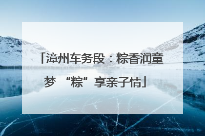 漳州车务段：粽香润童梦 “粽”享亲子情