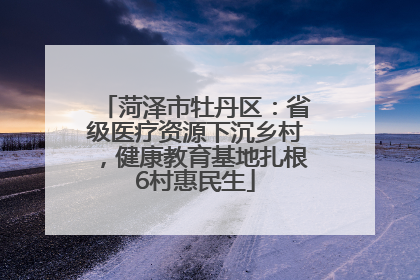 菏泽市牡丹区：省级医疗资源下沉乡村，健康教育基地扎根6村惠民生