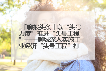 聊报头条丨以“头号力度”推进“头号工程”——聊城深入实施工业经济“头号工程”打造经济发展强引擎