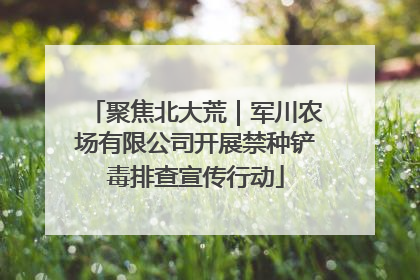 聚焦北大荒｜军川农场有限公司开展禁种铲毒排查宣传行动