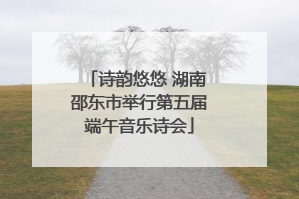 诗韵悠悠 湖南邵东市举行第五届端午音乐诗会