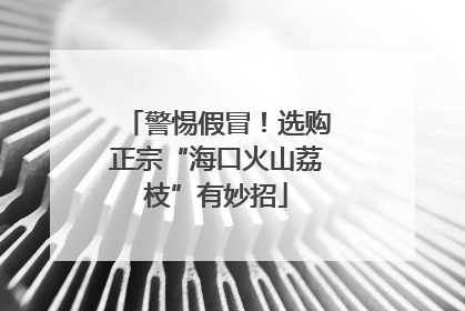 警惕假冒！选购正宗“海口火山荔枝”有妙招