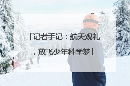 记者手记：航天观礼，放飞少年科学梦