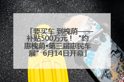要买车 到槐荫——补贴500万元！“约惠槐荫•第三届惠民车展”6月14日开幕