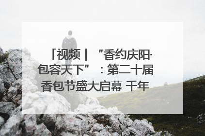 视频｜“香约庆阳·包容天下”：第二十届香包节盛大启幕 千年非遗香飘世界