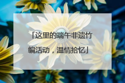 这里的端午非遗竹编活动，温情拾忆