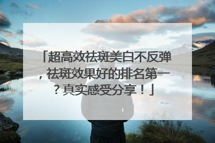 超高效祛斑美白不反弹，祛斑效果好的排名第一？真实感受分享！