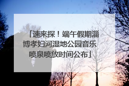 速来探！端午假期淄博孝妇河湿地公园音乐喷泉喷放时间公布