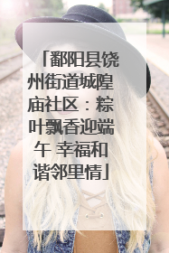 鄱阳县饶州街道城隍庙社区：粽叶飘香迎端午 幸福和谐邻里情