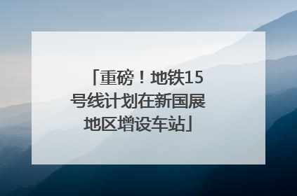 重磅！地铁15号线计划在新国展地区增设车站