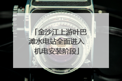 金沙江上游叶巴滩水电站全面进入机电安装阶段