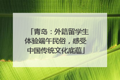 青岛：外籍留学生体验端午民俗，感受中国传统文化底蕴