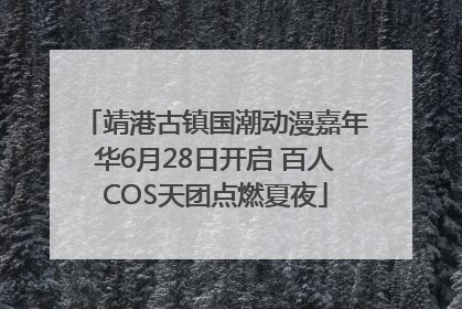 靖港古镇国潮动漫嘉年华6月28日开启 百人COS天团点燃夏夜