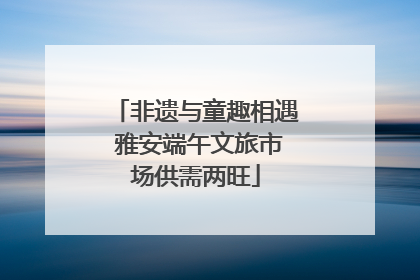 非遗与童趣相遇 雅安端午文旅市场供需两旺