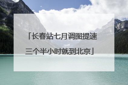 长春站七月调图提速 三个半小时就到北京