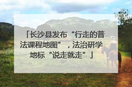 长沙县发布“行走的普法课程地图”，法治研学地标“说走就走”