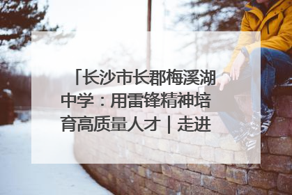 长沙市长郡梅溪湖中学：用雷锋精神培育高质量人才｜走进新时代“雷锋传人 长沙榜样”