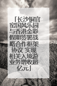 长沙铜官窑国风乐园与香港金彩假期签署战略合作框架协议 实现相关入境游业务增收超亿元