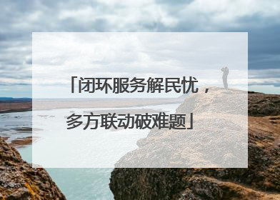 闭环服务解民忧，多方联动破难题